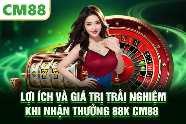 Lợi ích và giá trị trải nghiệm khi nhận thưởng 88K CM88